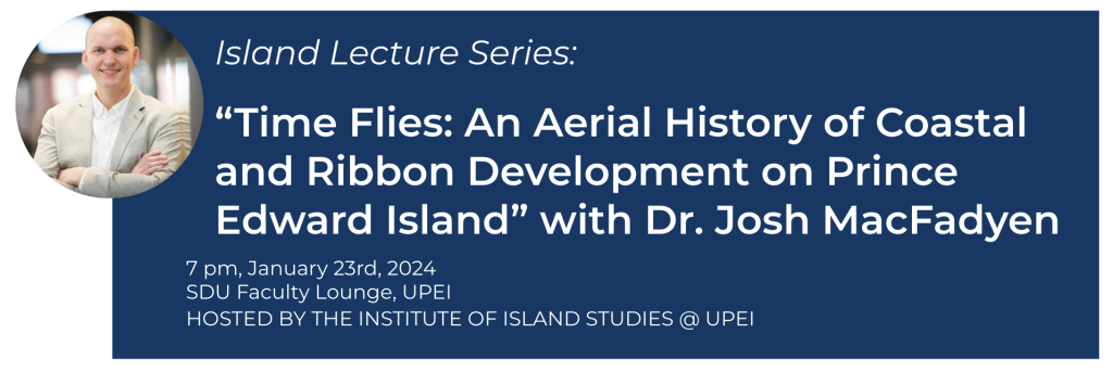 Photo of Josh MacFadyen with white texton a navy background reading: Island Lecture Series | Time Flies: An Aerial History of Coastal and Ribbon Development on Prince Edward Island with Dr. Josh MacFadyen. 7pm, January 23rd, 2024. SDU Faculty Lounge, UPEI. Hosted by the Institute of Island Studies